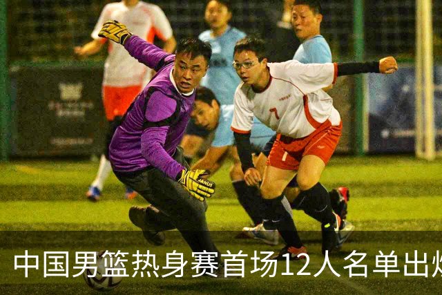 中国男篮热身赛首场12人名单出炉：赵继伟领衔 杨瀚森等9人缺席